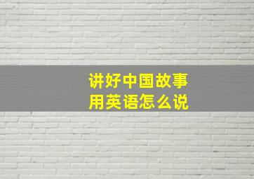 讲好中国故事 用英语怎么说